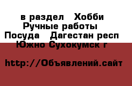  в раздел : Хобби. Ручные работы » Посуда . Дагестан респ.,Южно-Сухокумск г.